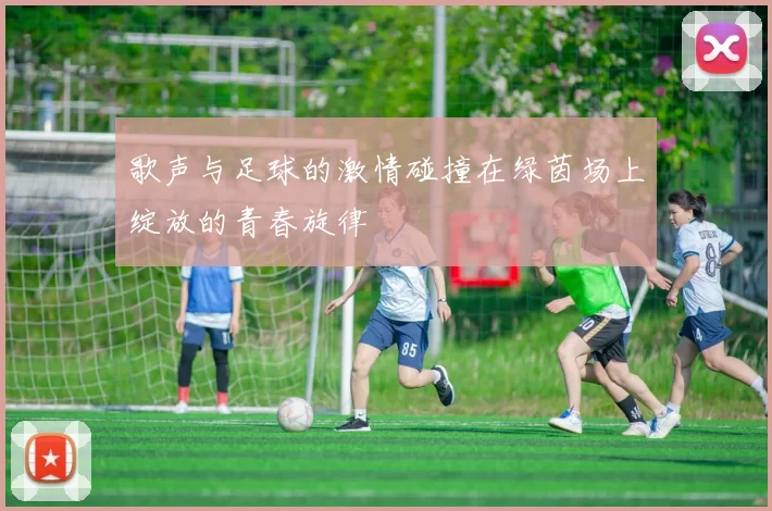 歌声与足球的激情碰撞在绿茵场上绽放的青春旋律