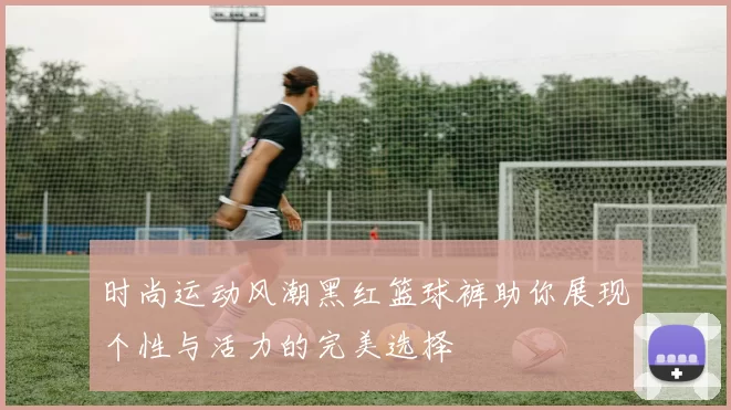 时尚运动风潮黑红篮球裤助你展现个性与活力的完美选择