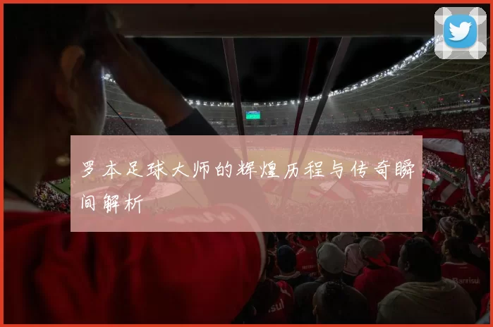 罗本足球大师的辉煌历程与传奇瞬间解析