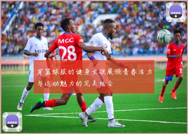 穿篮球服的健身女孩展现青春活力与运动魅力的完美结合