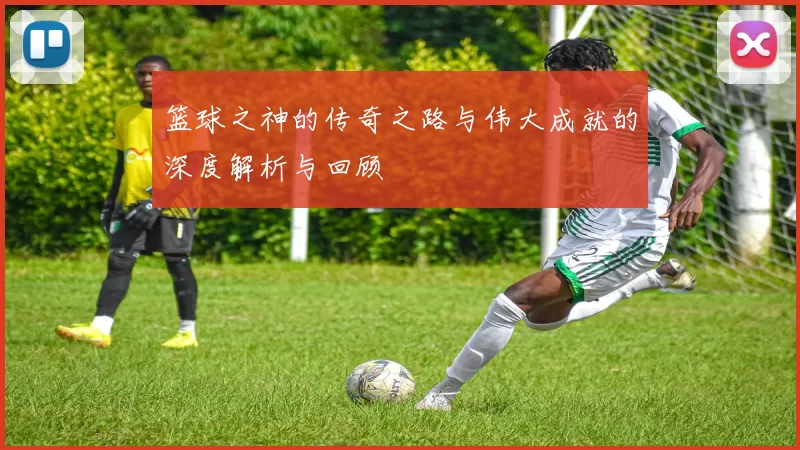 篮球之神的传奇之路与伟大成就的深度解析与回顾