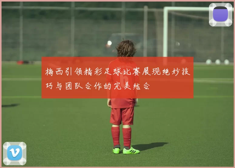 梅西引领精彩足球比赛展现绝妙技巧与团队合作的完美结合